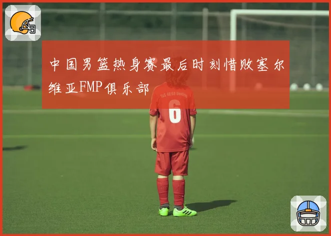 中国男篮热身赛最后时刻惜败塞尔维亚FMP俱乐部