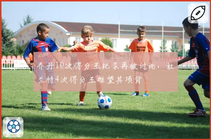 乔丹10次得分王纪录再被讨论，杜兰特4次得分王难望其项背