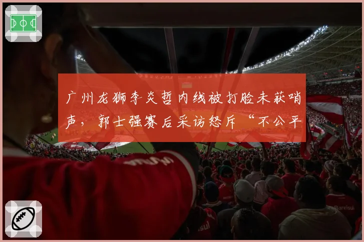 广州龙狮李炎哲内线被打脸未获哨声，郭士强赛后采访怒斥“不公平”