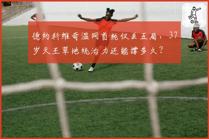 德约科维奇温网首轮仅丢五局，37岁天王草地统治力还能撑多久？