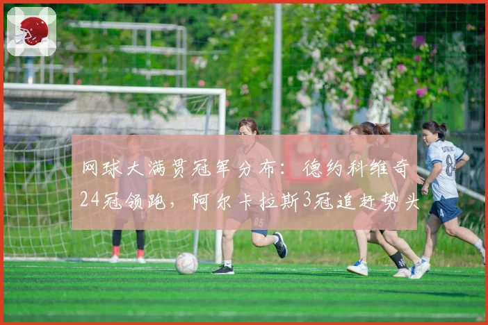 网球大满贯冠军分布：德约科维奇24冠领跑，阿尔卡拉斯3冠追赶势头猛