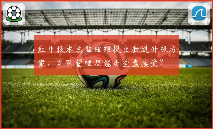 红牛技术总监纽维提出激进升级方案，车队管理层能否全盘接受？