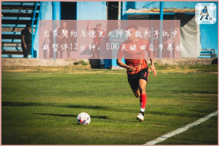 无畏契约马德里大师赛裁判耳机中断暂停12分钟,EDG关键回合节奏被打断能否申诉重赛?