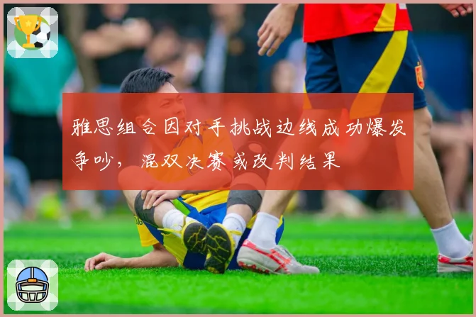 雅思组合因对手挑战边线成功爆发争吵，混双决赛或改判结果