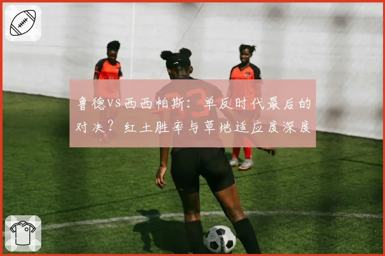 鲁德vs西西帕斯:单反时代最后的对决?红土胜率与草地适应度深度剖析