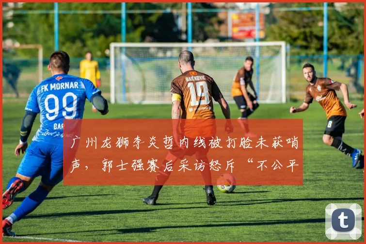 广州龙狮李炎哲内线被打脸未获哨声，郭士强赛后采访怒斥“不公平”