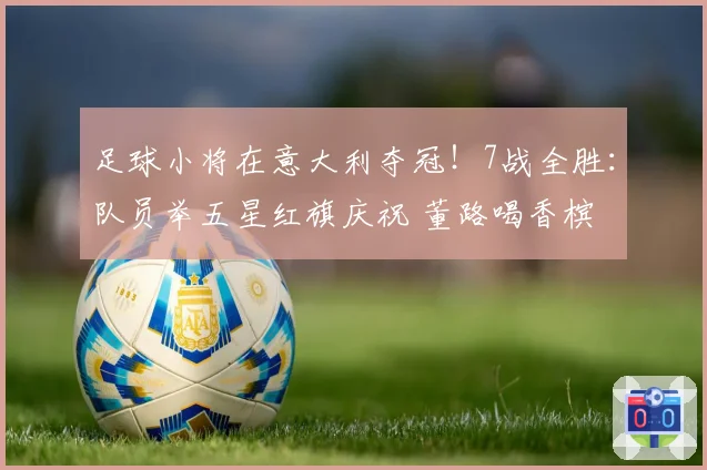 足球小将在意大利夺冠！7战全胜：队员举五星红旗庆祝 董路喝香槟