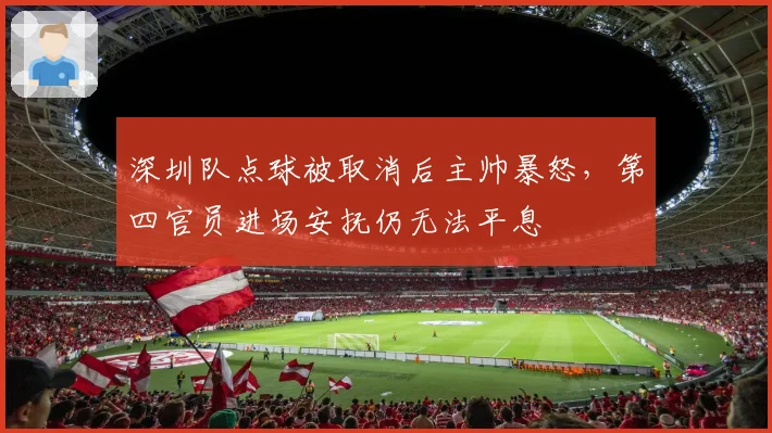 深圳队点球被取消后主帅暴怒，第四官员进场安抚仍无法平息