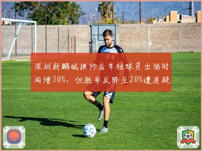 深圳新鹏城换帅后年轻球员出场时间增30%，但胜率反降至20%遭质疑
